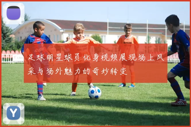 足球明星球员化身视频展现场上风采与场外魅力的奇妙转变