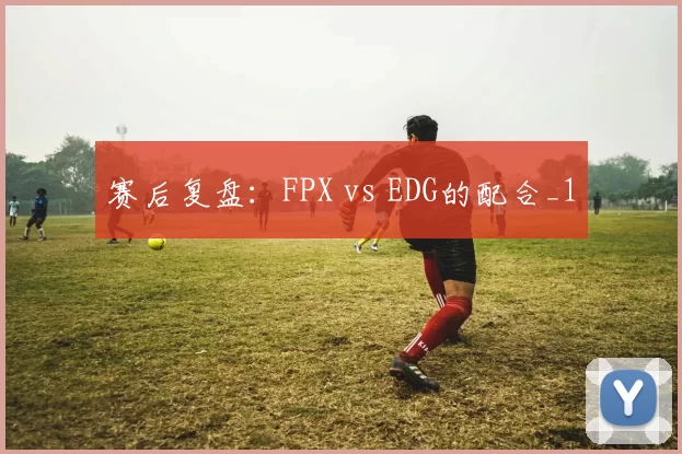 赛后复盘：FPX vs EDG的配合_1