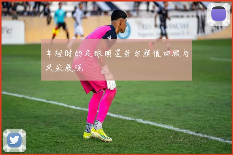 年轻时的足球明星劳尔颜值回顾与风采展现