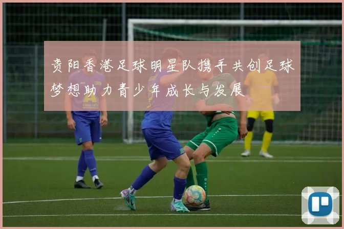 贵阳香港足球明星队携手共创足球梦想助力青少年成长与发展