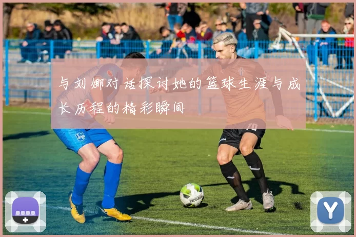 与刘娜对话探讨她的篮球生涯与成长历程的精彩瞬间