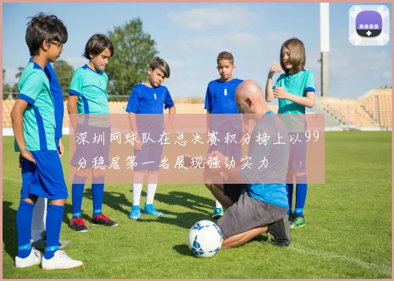 深圳网球队在总决赛积分榜上以99分稳居第一名展现强劲实力