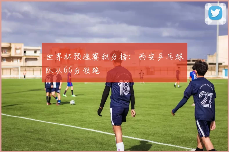 世界杯预选赛积分榜：西安乒乓球队以66分领跑