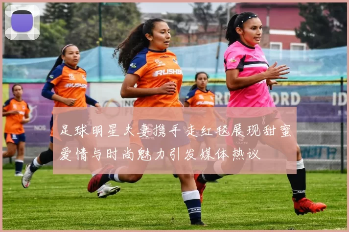 足球明星夫妻携手走红毯展现甜蜜爱情与时尚魅力引发媒体热议